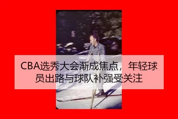 CBA选秀大会渐成焦点，年轻球员出路与球队补强受关注